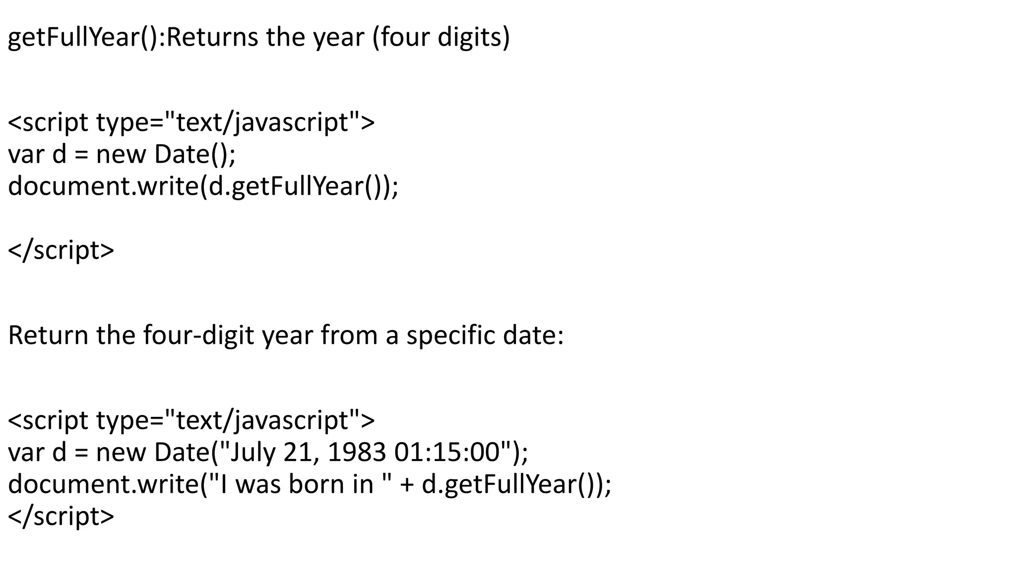 getFullYear():Returns the year (four digits) <script type="text/javascript"> var d = new Date(); document.write(d.getFullYear()); </script> Return the four-digit year from a specific date: <script type="text/javascript"> var d = new Date("July 21, 1983 01:15:00"); document.write("I was born in " + d.getFullYear()); </script> 