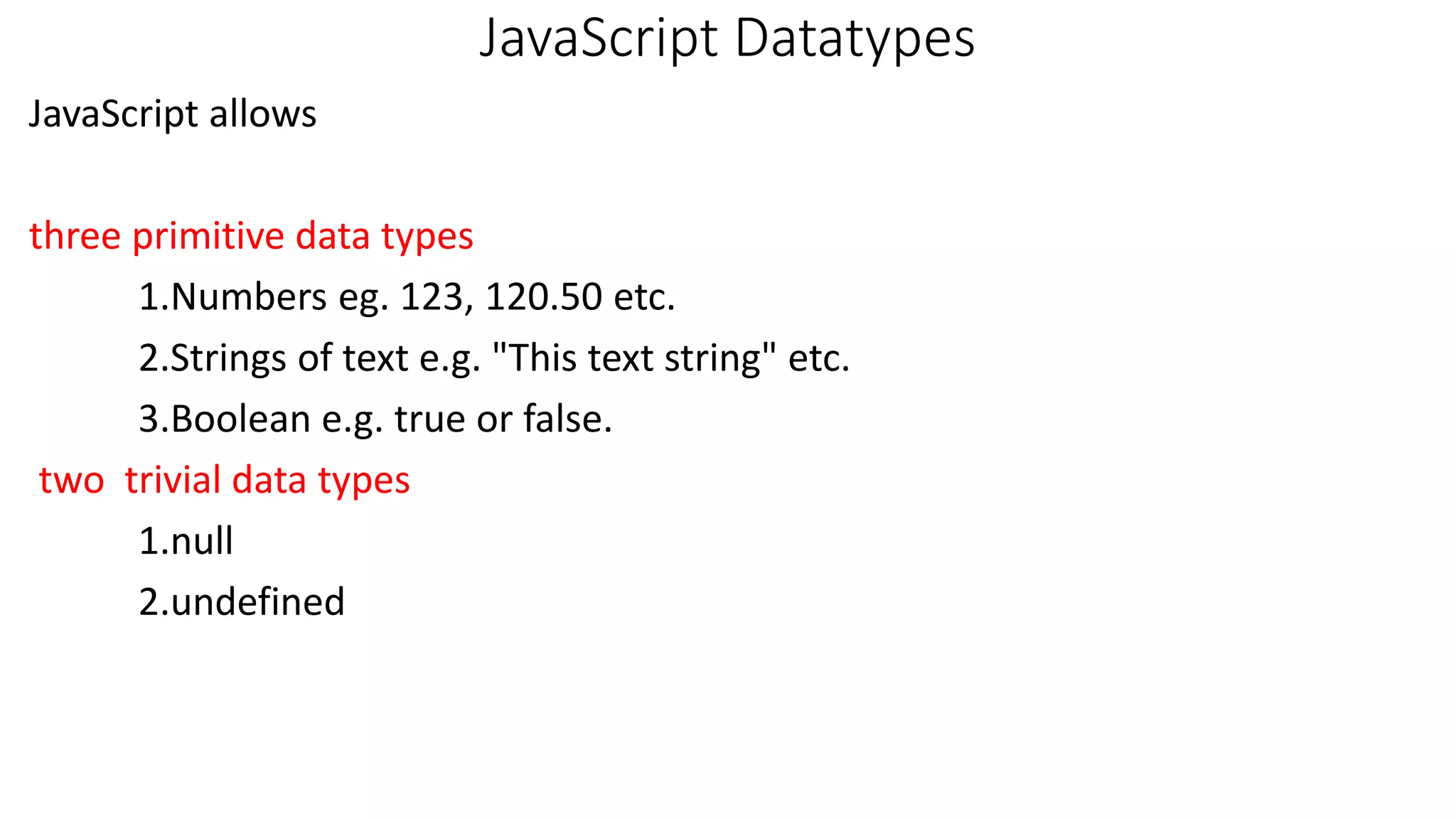 JavaScript Datatypes JavaScript allows three primitive data types 1.Numbers eg. 123, 120.50 etc. 2.Strings of text e.g. "This text string" etc. 3.Boolean e.g. true or false. two trivial data types 1.null 2.undefined 