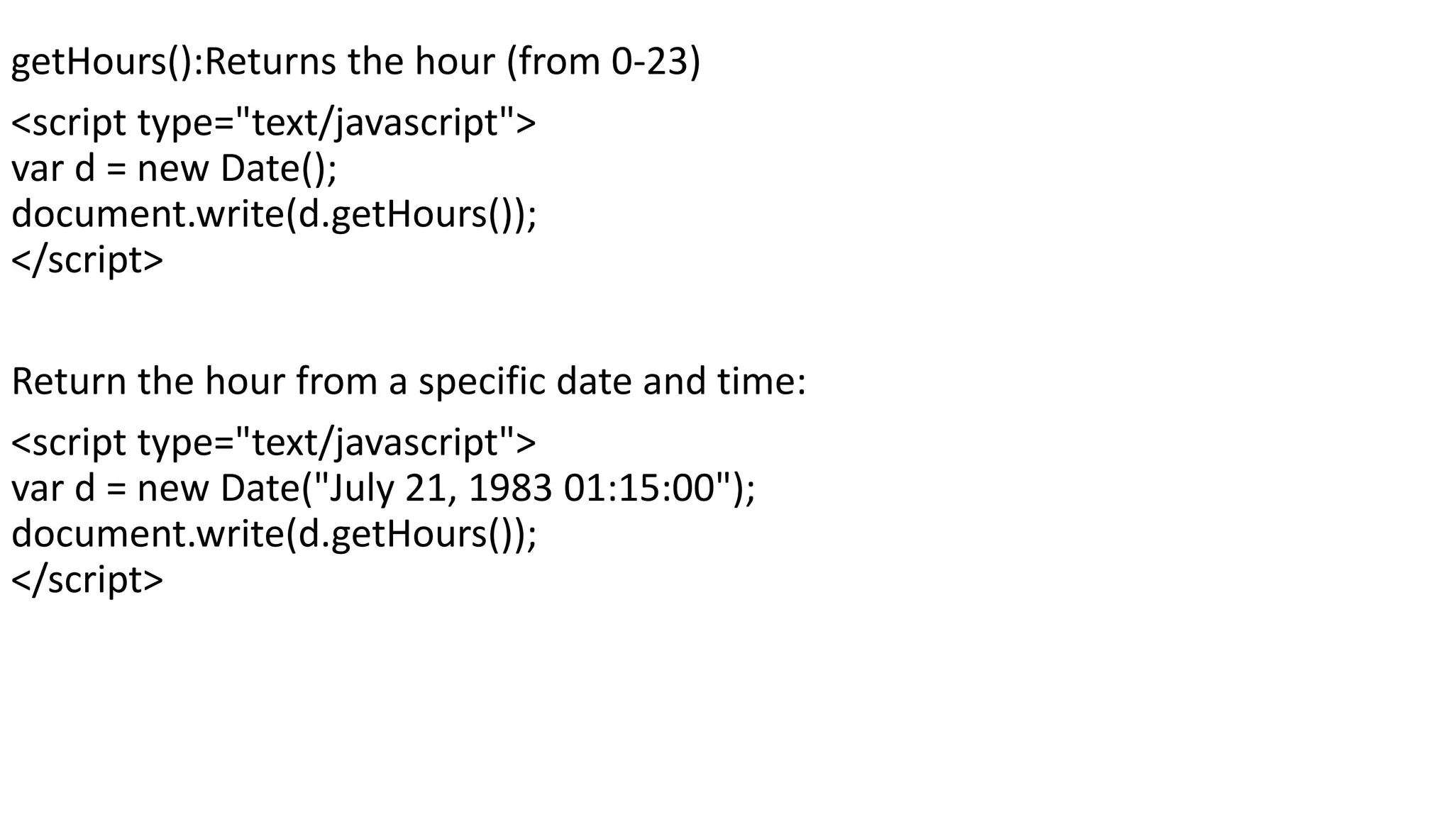 getHours():Returns the hour (from 0-23) <script type="text/javascript"> var d = new Date(); document.write(d.getHours()); </script> Return the hour from a specific date and time: <script type="text/javascript"> var d = new Date("July 21, 1983 01:15:00"); document.write(d.getHours()); </script> 