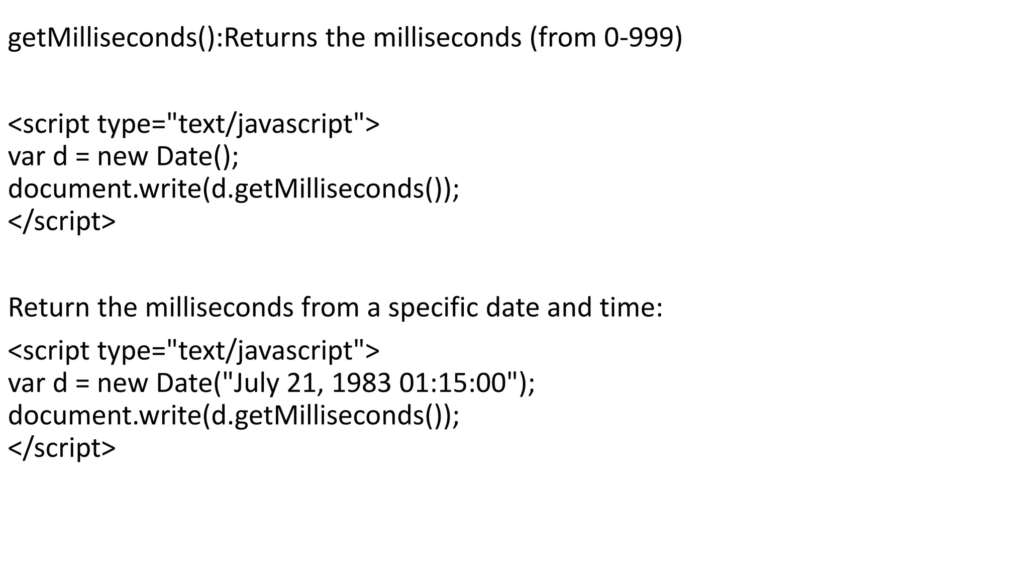 getMilliseconds():Returns the milliseconds (from 0-999) <script type="text/javascript"> var d = new Date(); document.write(d.getMilliseconds()); </script> Return the milliseconds from a specific date and time: <script type="text/javascript"> var d = new Date("July 21, 1983 01:15:00"); document.write(d.getMilliseconds()); </script> 