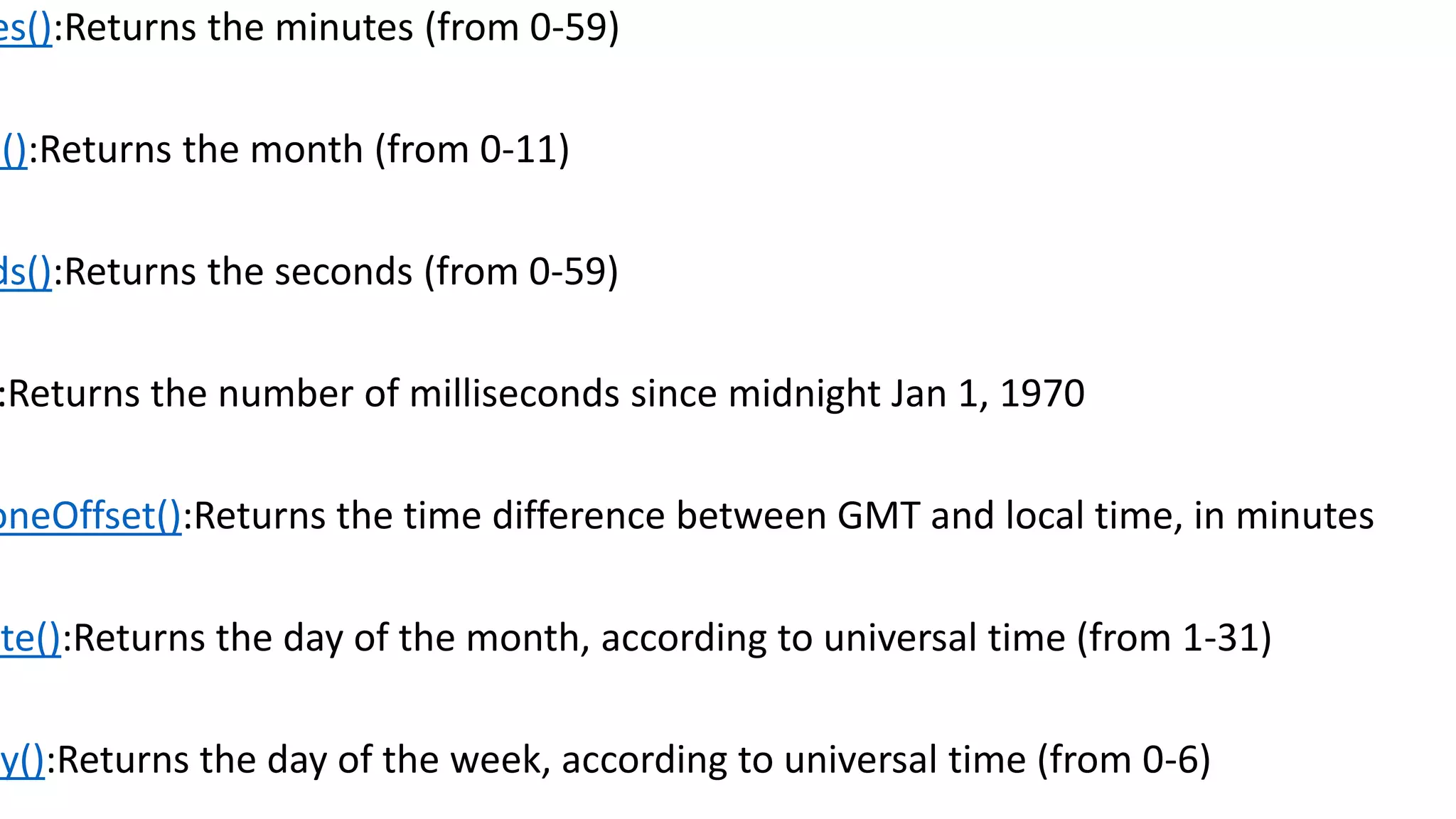 es():Returns the minutes (from 0-59) h():Returns the month (from 0-11) ds():Returns the seconds (from 0-59) :Returns the number of milliseconds since midnight Jan 1, 1970 oneOffset():Returns the time difference between GMT and local time, in minutes ate():Returns the day of the month, according to universal time (from 1-31) ay():Returns the day of the week, according to universal time (from 0-6) 