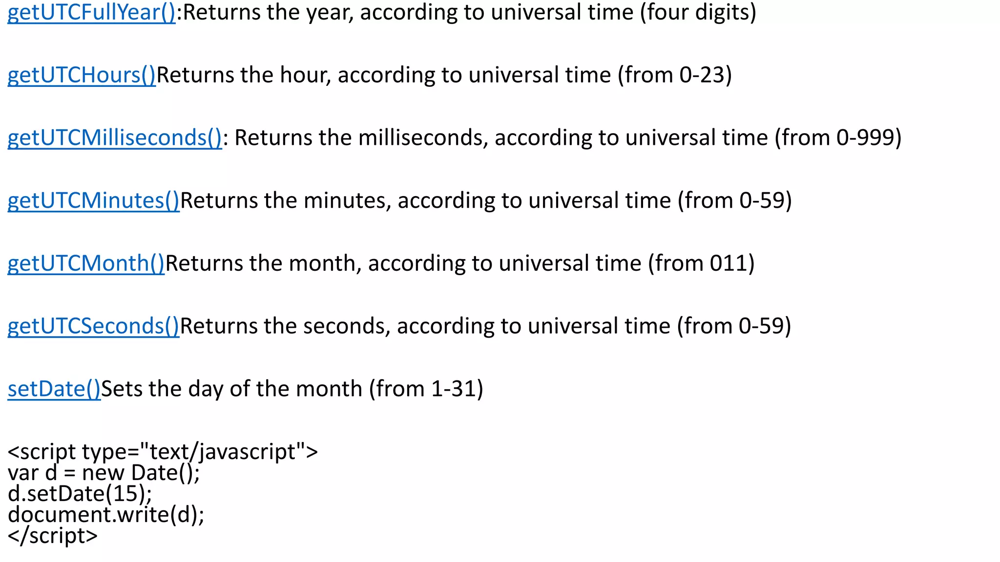 getUTCFullYear():Returns the year, according to universal time (four digits) getUTCHours()Returns the hour, according to universal time (from 0-23) getUTCMilliseconds(): Returns the milliseconds, according to universal time (from 0-999) getUTCMinutes()Returns the minutes, according to universal time (from 0-59) getUTCMonth()Returns the month, according to universal time (from 011) getUTCSeconds()Returns the seconds, according to universal time (from 0-59) setDate()Sets the day of the month (from 1-31) <script type="text/javascript"> var d = new Date(); d.setDate(15); document.write(d); </script> 