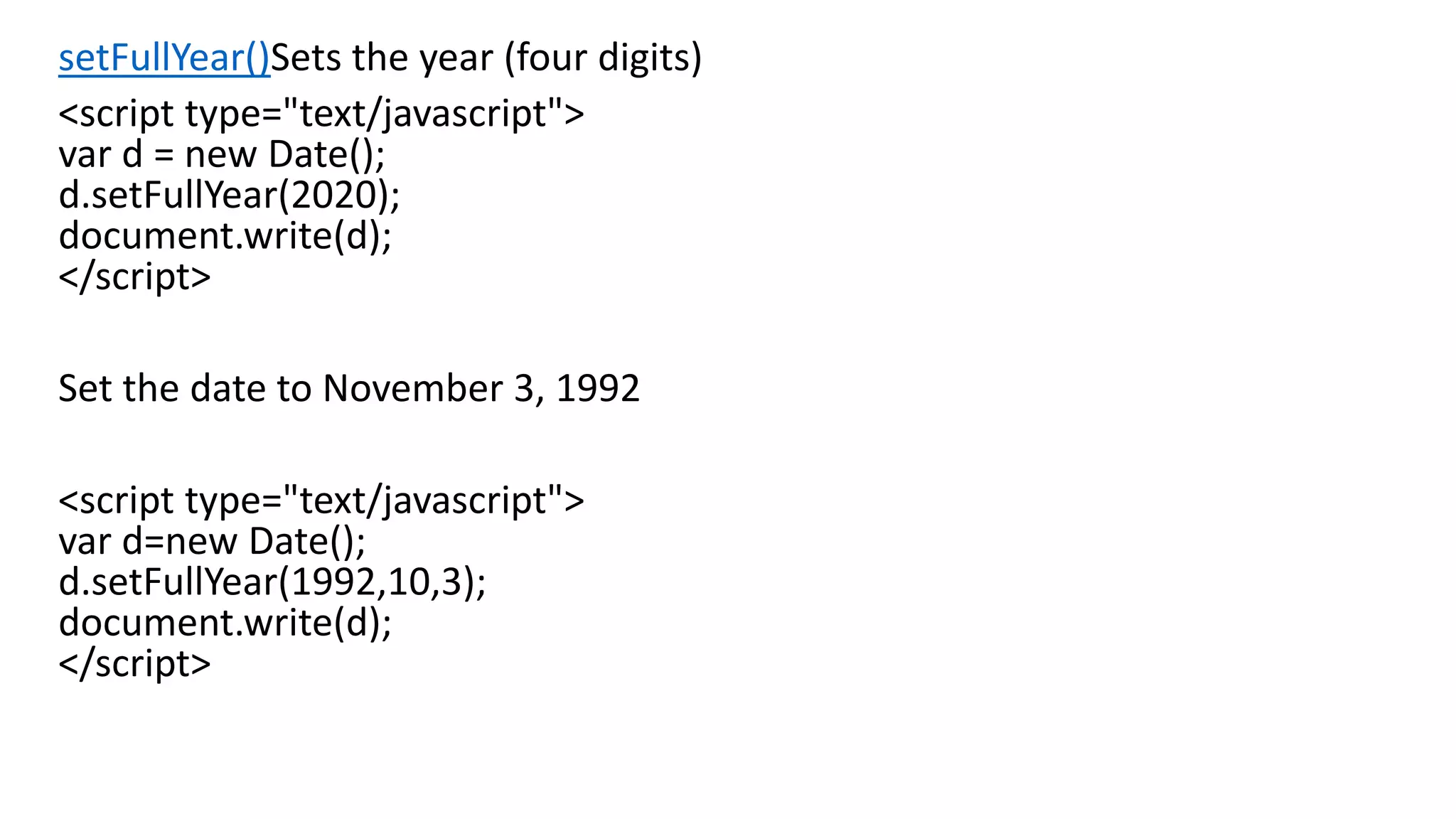 setFullYear()Sets the year (four digits) <script type="text/javascript"> var d = new Date(); d.setFullYear(2020); document.write(d); </script> Set the date to November 3, 1992 <script type="text/javascript"> var d=new Date(); d.setFullYear(1992,10,3); document.write(d); </script> 