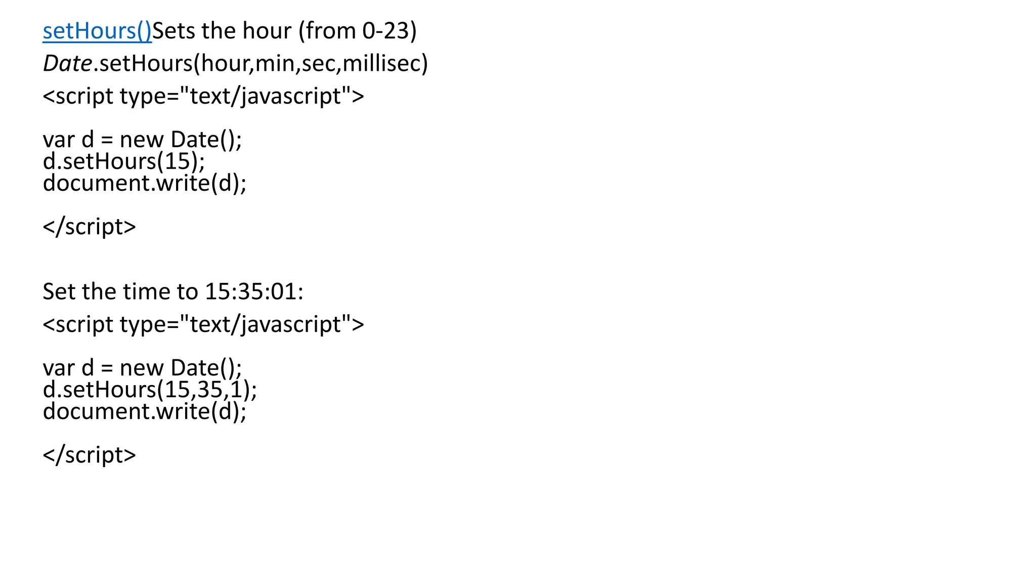 setHours()Sets the hour (from 0-23) Date.setHours(hour,min,sec,millisec) <script type="text/javascript"> var d = new Date(); d.setHours(15); document.write(d); </script> Set the time to 15:35:01: <script type="text/javascript"> var d = new Date(); d.setHours(15,35,1); document.write(d); </script> 