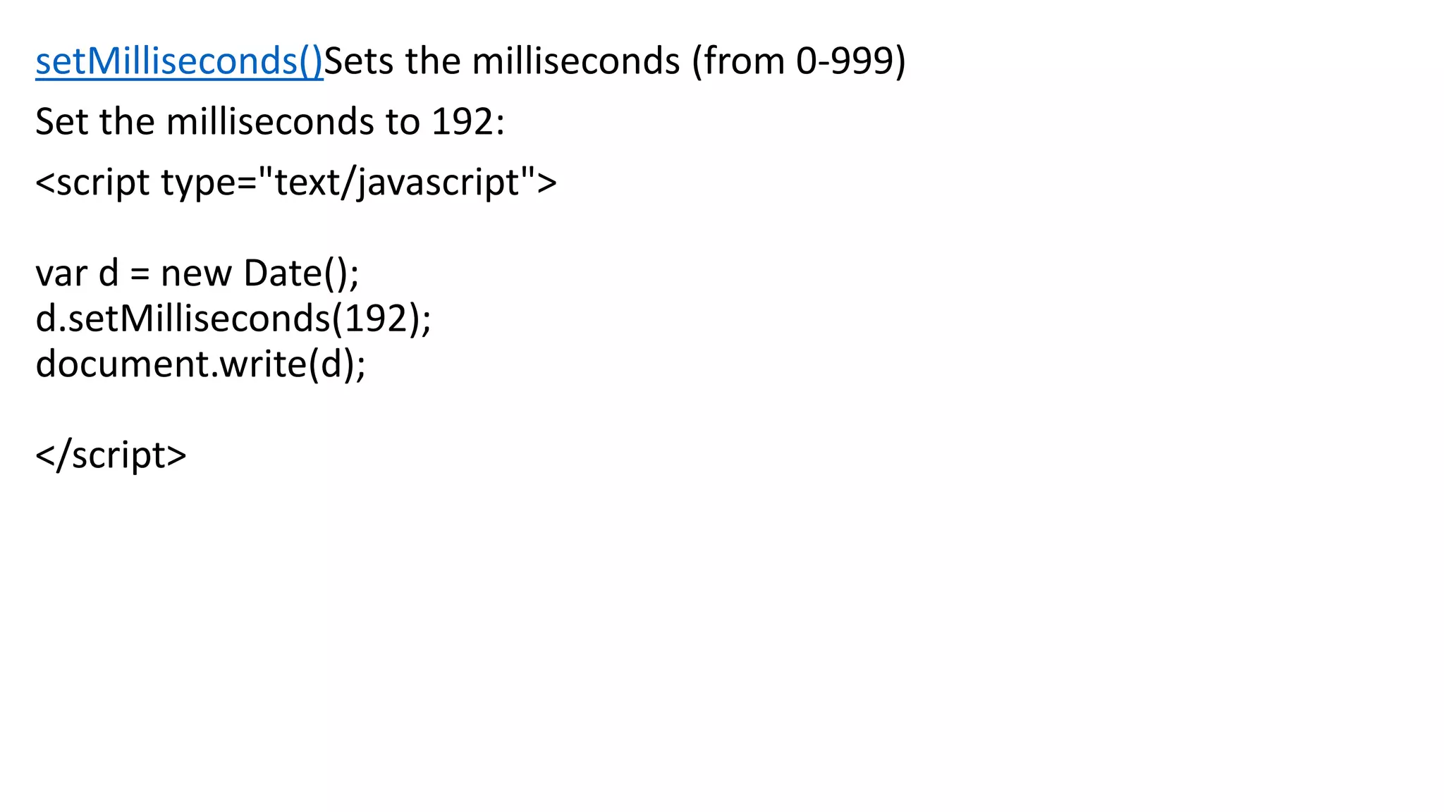 setMilliseconds()Sets the milliseconds (from 0-999) Set the milliseconds to 192: <script type="text/javascript"> var d = new Date(); d.setMilliseconds(192); document.write(d); </script> 