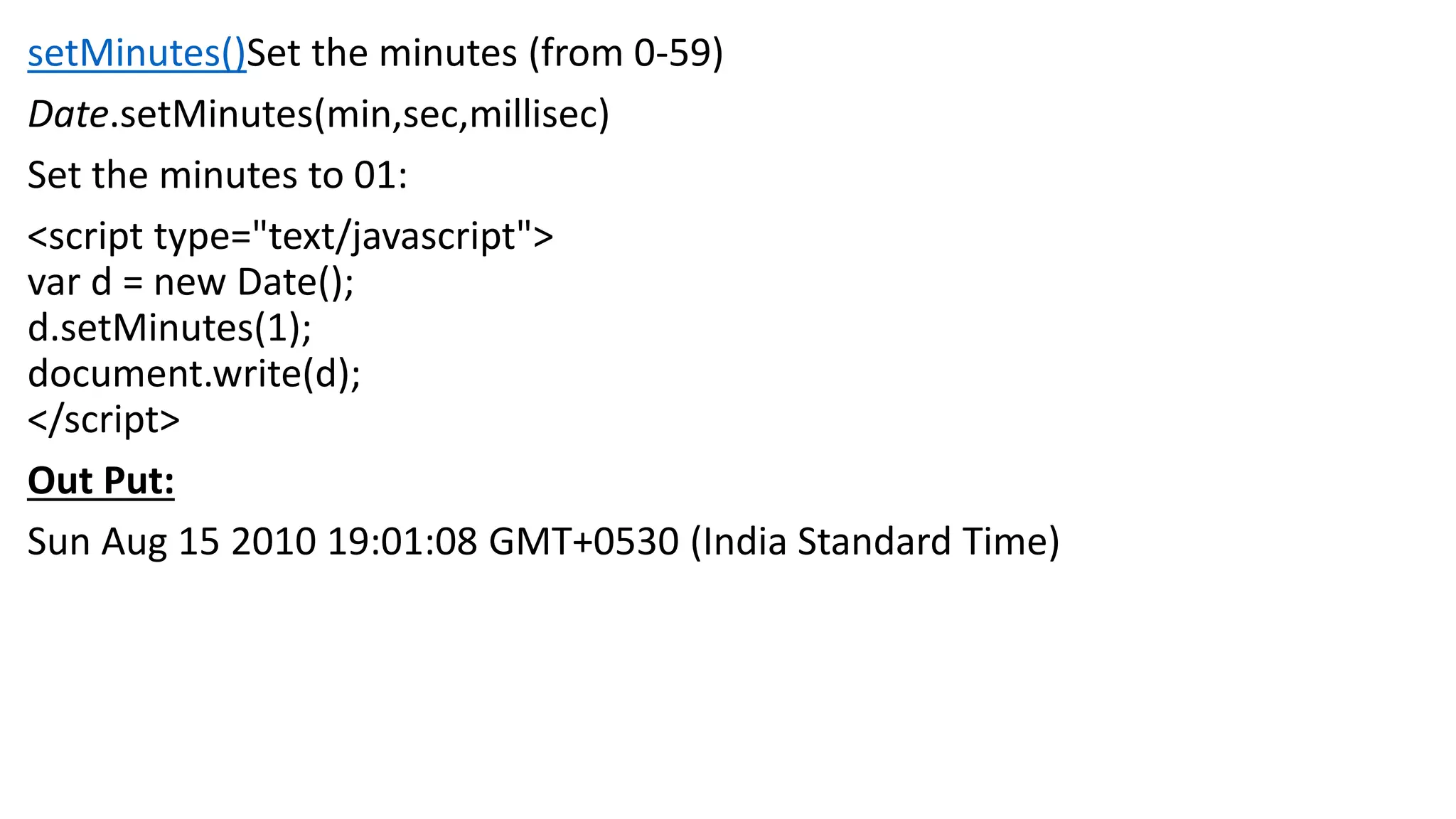setMinutes()Set the minutes (from 0-59) Date.setMinutes(min,sec,millisec) Set the minutes to 01: <script type="text/javascript"> var d = new Date(); d.setMinutes(1); document.write(d); </script> Out Put: Sun Aug 15 2010 19:01:08 GMT+0530 (India Standard Time) 