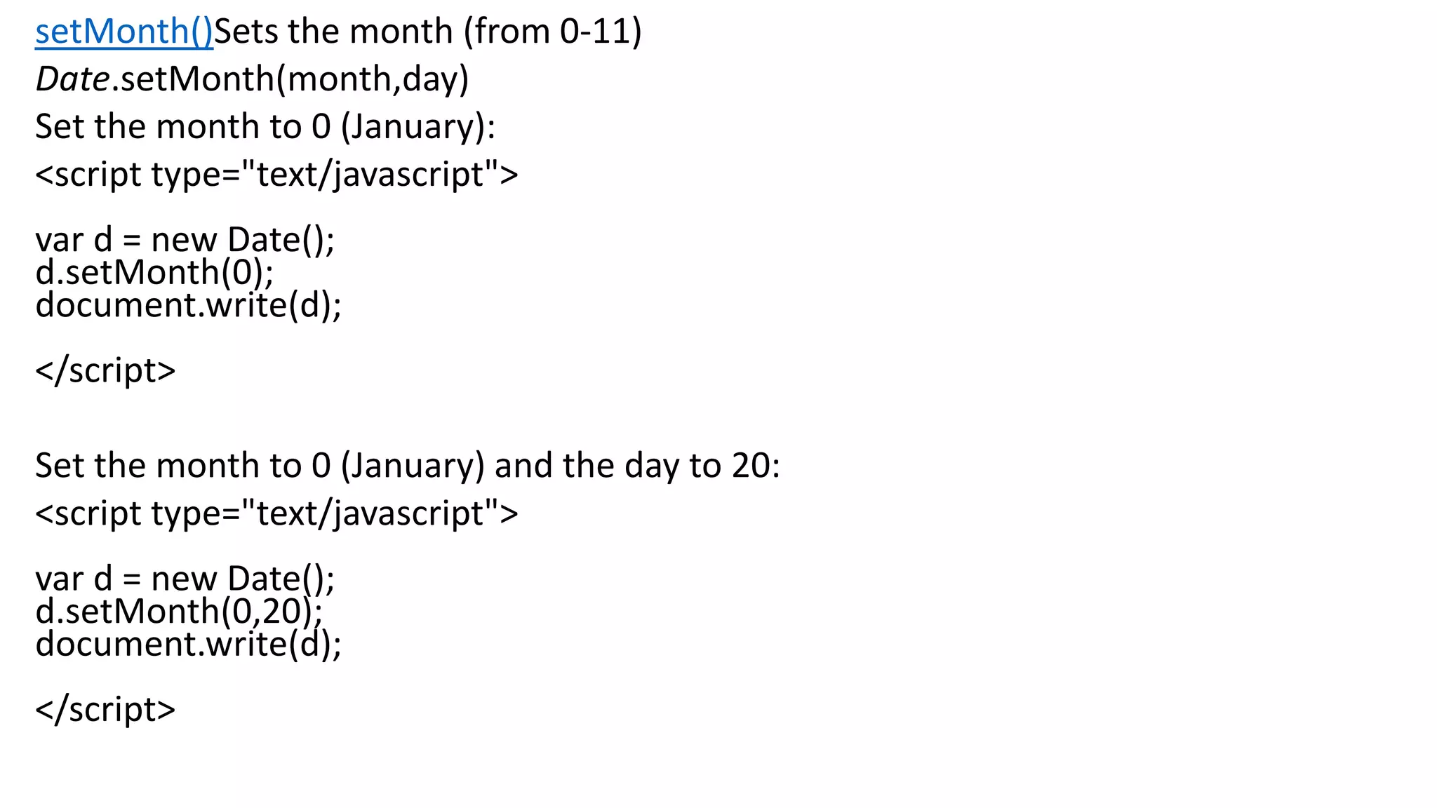 setMonth()Sets the month (from 0-11) Date.setMonth(month,day) Set the month to 0 (January): <script type="text/javascript"> var d = new Date(); d.setMonth(0); document.write(d); </script> Set the month to 0 (January) and the day to 20: <script type="text/javascript"> var d = new Date(); d.setMonth(0,20); document.write(d); </script> 