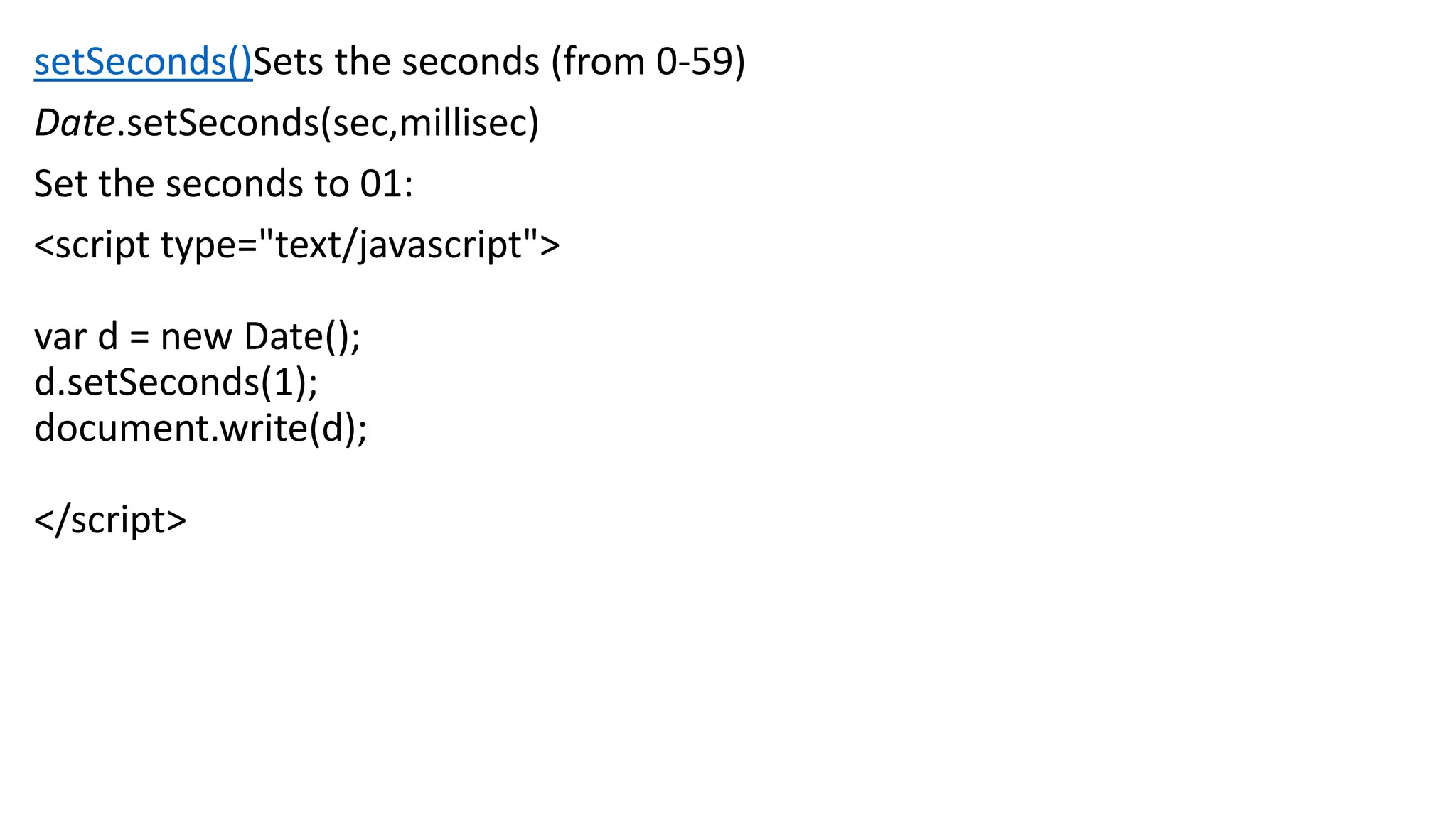 setSeconds()Sets the seconds (from 0-59) Date.setSeconds(sec,millisec) Set the seconds to 01: <script type="text/javascript"> var d = new Date(); d.setSeconds(1); document.write(d); </script> 