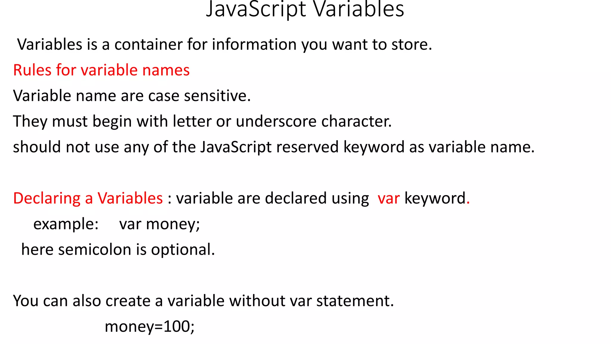 JavaScript Variables Variables is a container for information you want to store. Rules for variable names Variable name are case sensitive. They must begin with letter or underscore character. should not use any of the JavaScript reserved keyword as variable name. Declaring a Variables : variable are declared using var keyword. example: var money; here semicolon is optional. You can also create a variable without var statement. money=100; 