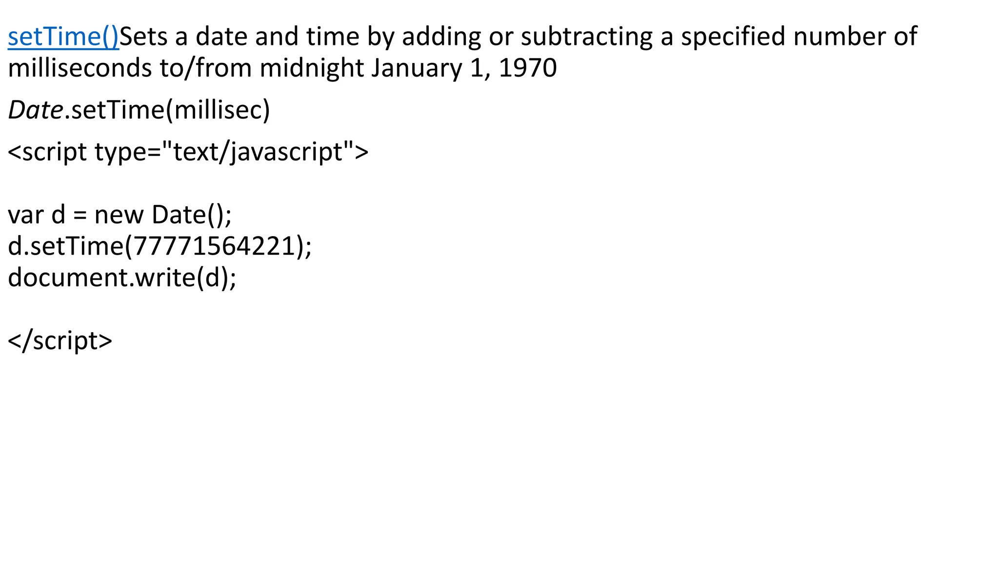 setTime()Sets a date and time by adding or subtracting a specified number of milliseconds to/from midnight January 1, 1970 Date.setTime(millisec) <script type="text/javascript"> var d = new Date(); d.setTime(77771564221); document.write(d); </script> 