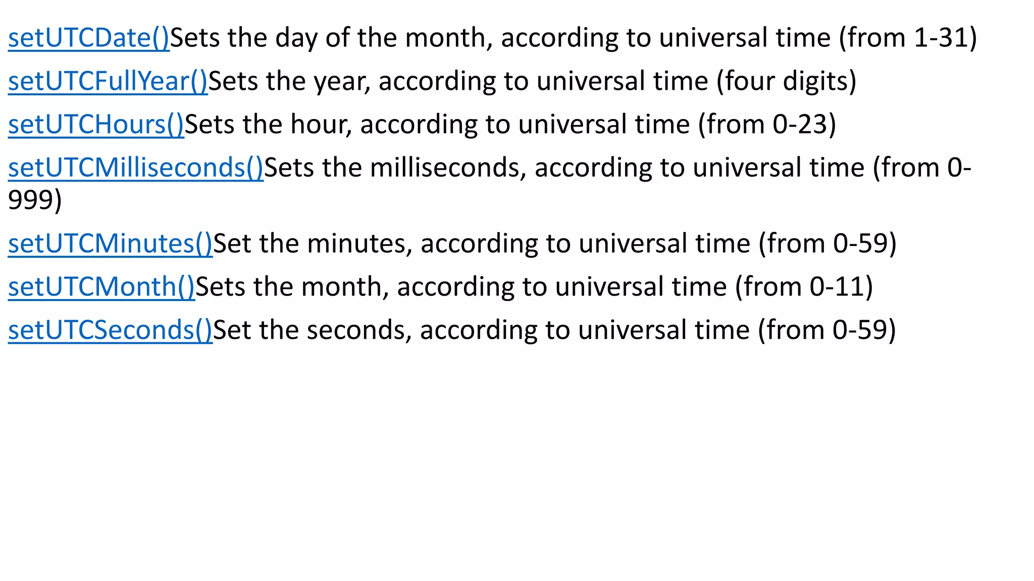 setUTCDate()Sets the day of the month, according to universal time (from 1-31) setUTCFullYear()Sets the year, according to universal time (four digits) setUTCHours()Sets the hour, according to universal time (from 0-23) setUTCMilliseconds()Sets the milliseconds, according to universal time (from 0- 999) setUTCMinutes()Set the minutes, according to universal time (from 0-59) setUTCMonth()Sets the month, according to universal time (from 0-11) setUTCSeconds()Set the seconds, according to universal time (from 0-59) 