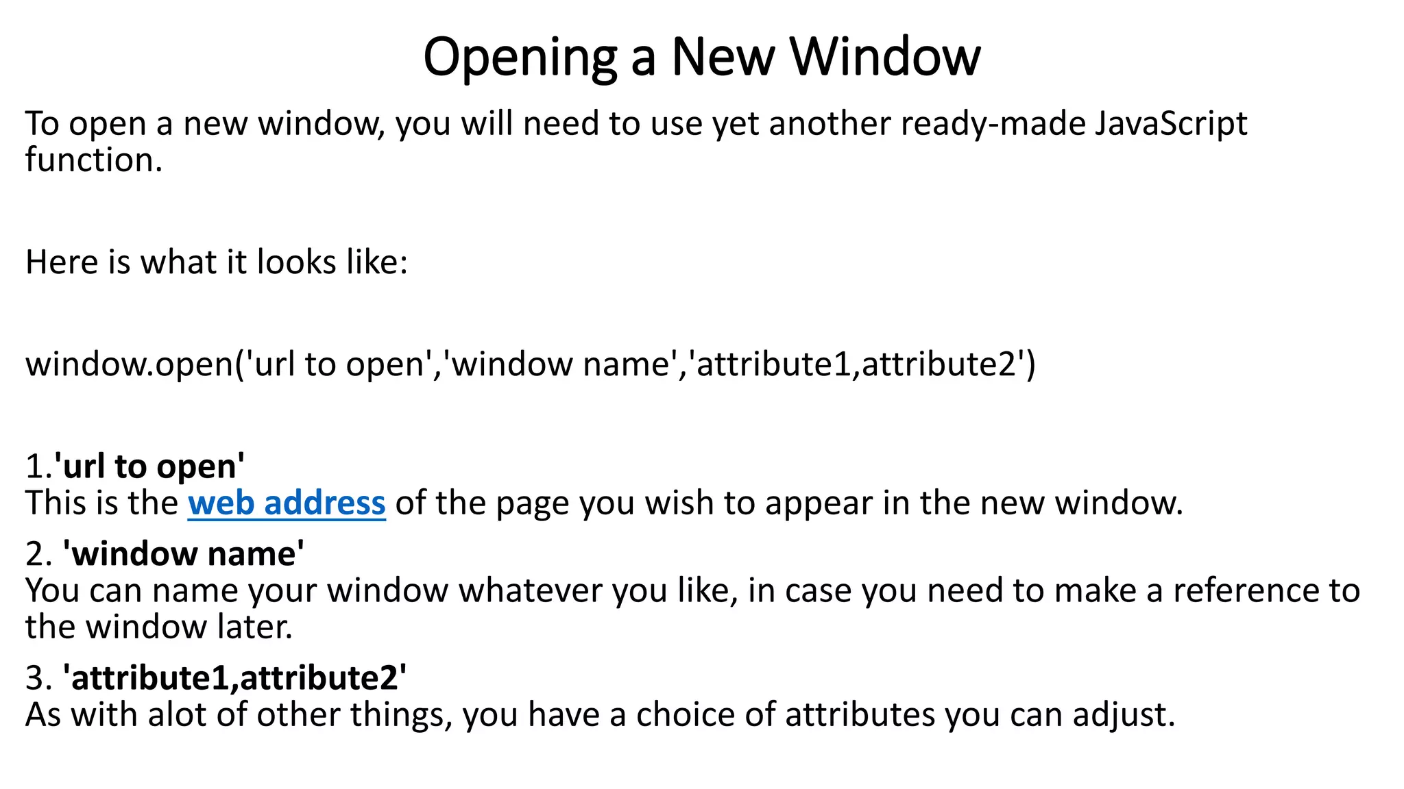 Opening a New Window To open a new window, you will need to use yet another ready-made JavaScript function. Here is what it looks like: window.open('url to open','window name','attribute1,attribute2') 1.'url to open' This is the web address of the page you wish to appear in the new window. 2. 'window name' You can name your window whatever you like, in case you need to make a reference to the window later. 3. 'attribute1,attribute2' As with alot of other things, you have a choice of attributes you can adjust. 