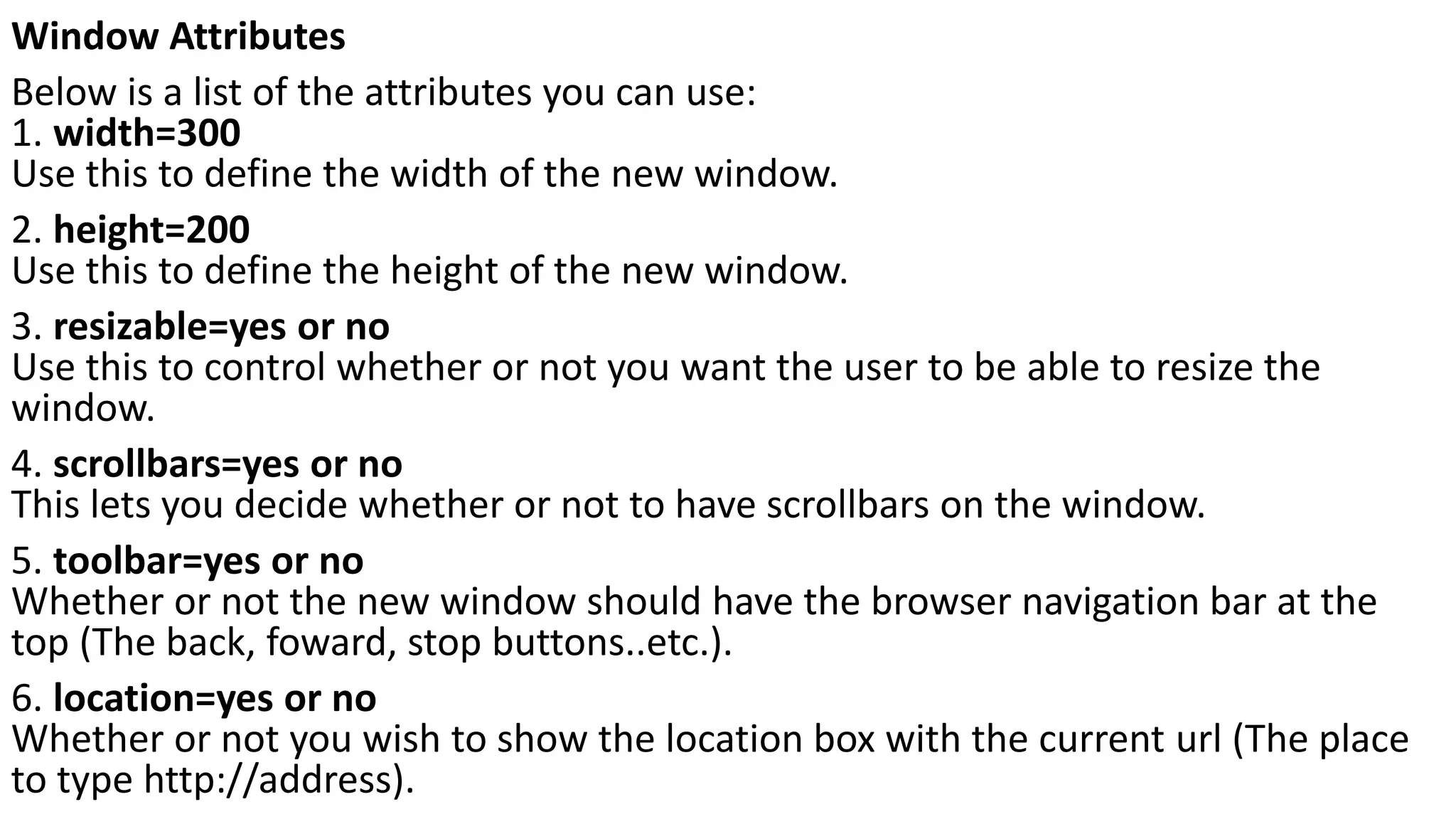 Window Attributes Below is a list of the attributes you can use: 1. width=300 Use this to define the width of the new window. 2. height=200 Use this to define the height of the new window. 3. resizable=yes or no Use this to control whether or not you want the user to be able to resize the window. 4. scrollbars=yes or no This lets you decide whether or not to have scrollbars on the window. 5. toolbar=yes or no Whether or not the new window should have the browser navigation bar at the top (The back, foward, stop buttons..etc.). 6. location=yes or no Whether or not you wish to show the location box with the current url (The place to type http://address). 