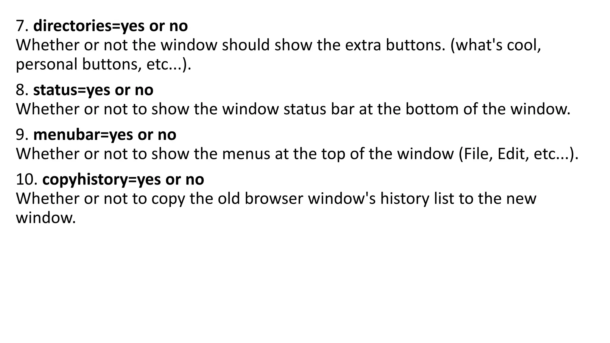 7. directories=yes or no Whether or not the window should show the extra buttons. (what's cool, personal buttons, etc...). 8. status=yes or no Whether or not to show the window status bar at the bottom of the window. 9. menubar=yes or no Whether or not to show the menus at the top of the window (File, Edit, etc...). 10. copyhistory=yes or no Whether or not to copy the old browser window's history list to the new window. 