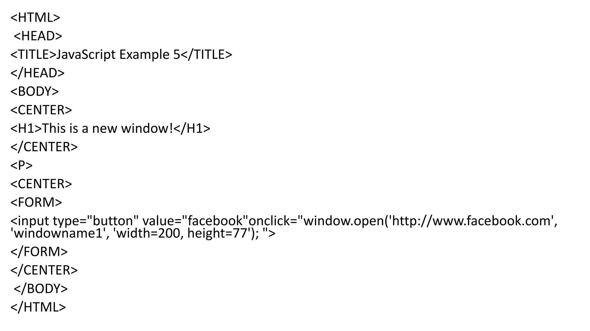 <HTML> <HEAD> <TITLE>JavaScript Example 5</TITLE> </HEAD> <BODY> <CENTER> <H1>This is a new window!</H1> </CENTER> <P> <CENTER> <FORM> <input type="button" value="facebook"onclick="window.open('http://www.facebook.com', 'windowname1', 'width=200, height=77'); "> </FORM> </CENTER> </BODY> </HTML> 