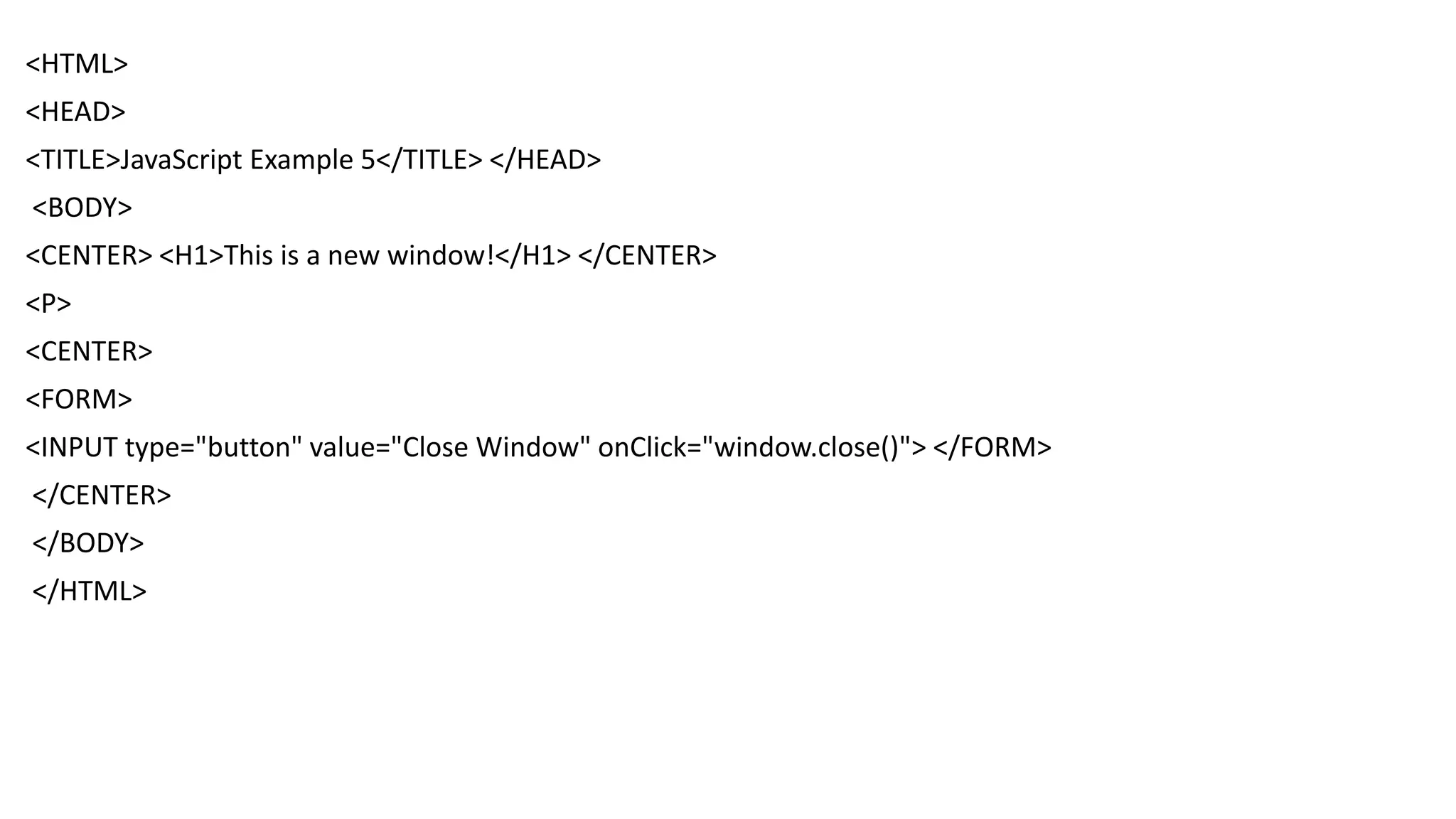 <HTML> <HEAD> <TITLE>JavaScript Example 5</TITLE> </HEAD> <BODY> <CENTER> <H1>This is a new window!</H1> </CENTER> <P> <CENTER> <FORM> <INPUT type="button" value="Close Window" onClick="window.close()"> </FORM> </CENTER> </BODY> </HTML> 