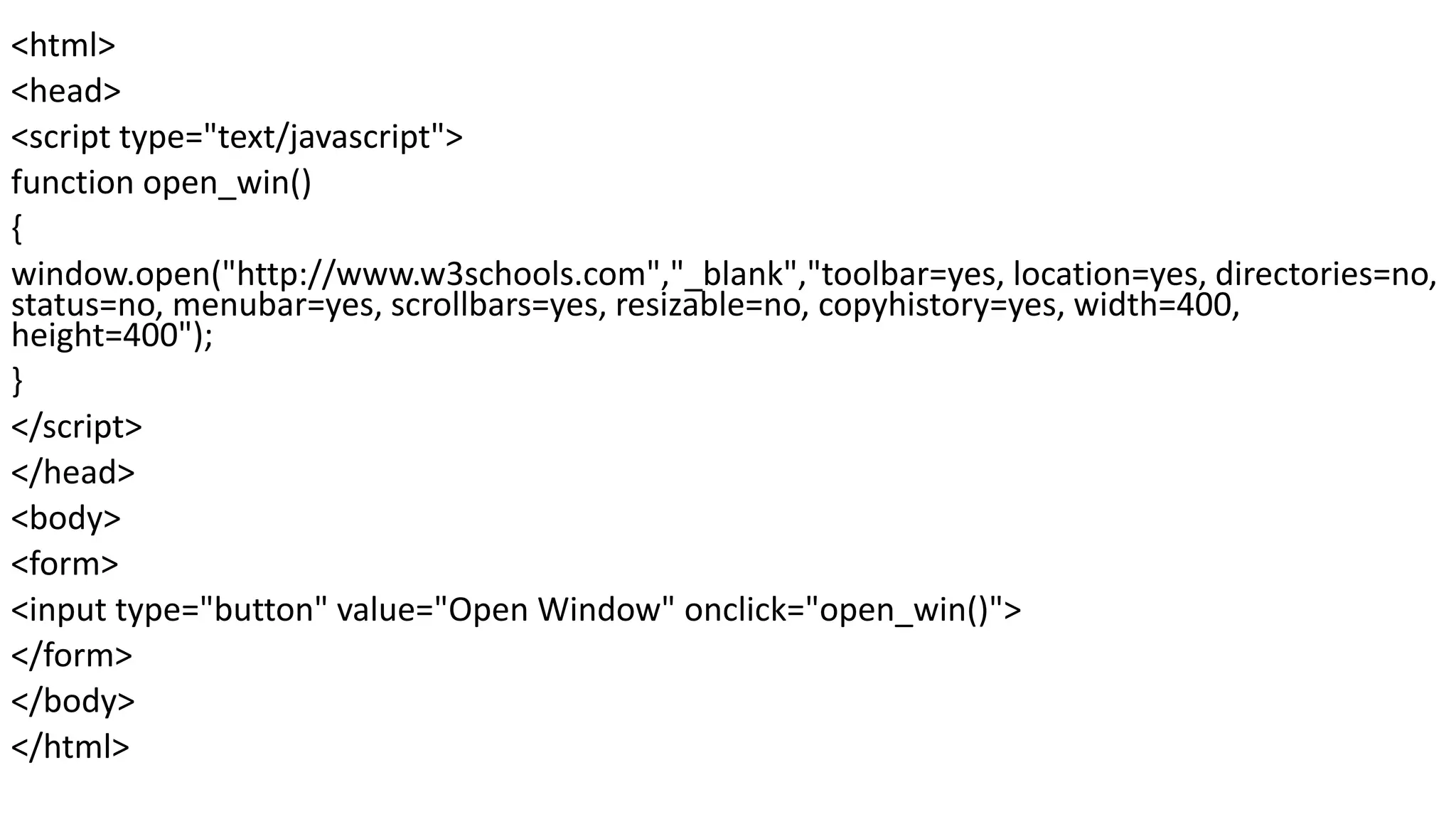 <html> <head> <script type="text/javascript"> function open_win() { window.open("http://www.w3schools.com","_blank","toolbar=yes, location=yes, directories=no, status=no, menubar=yes, scrollbars=yes, resizable=no, copyhistory=yes, width=400, height=400"); } </script> </head> <body> <form> <input type="button" value="Open Window" onclick="open_win()"> </form> </body> </html> 