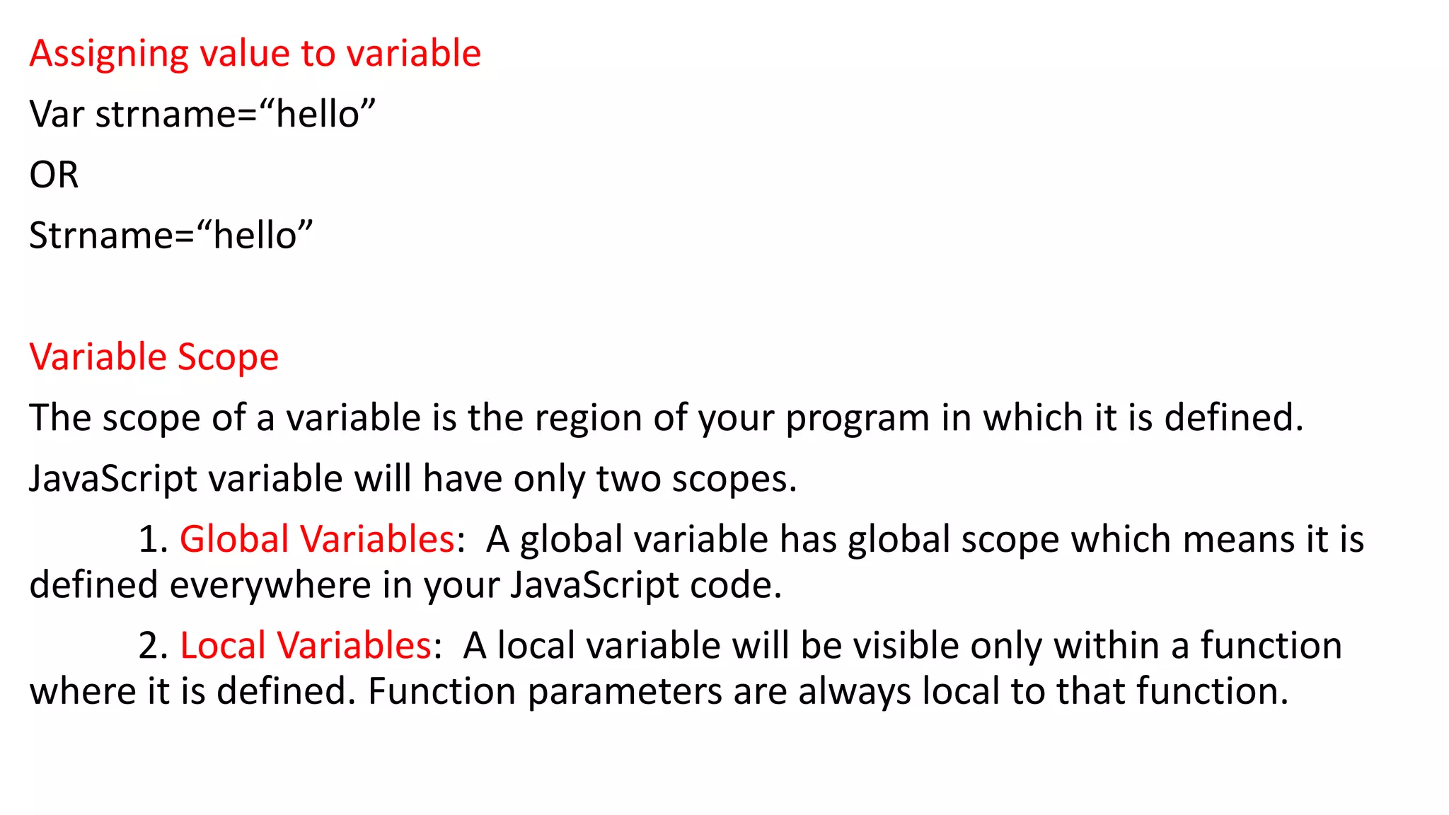 Assigning value to variable Var strname=“hello” OR Strname=“hello” Variable Scope The scope of a variable is the region of your program in which it is defined. JavaScript variable will have only two scopes. 1. Global Variables: A global variable has global scope which means it is defined everywhere in your JavaScript code. 2. Local Variables: A local variable will be visible only within a function where it is defined. Function parameters are always local to that function. 