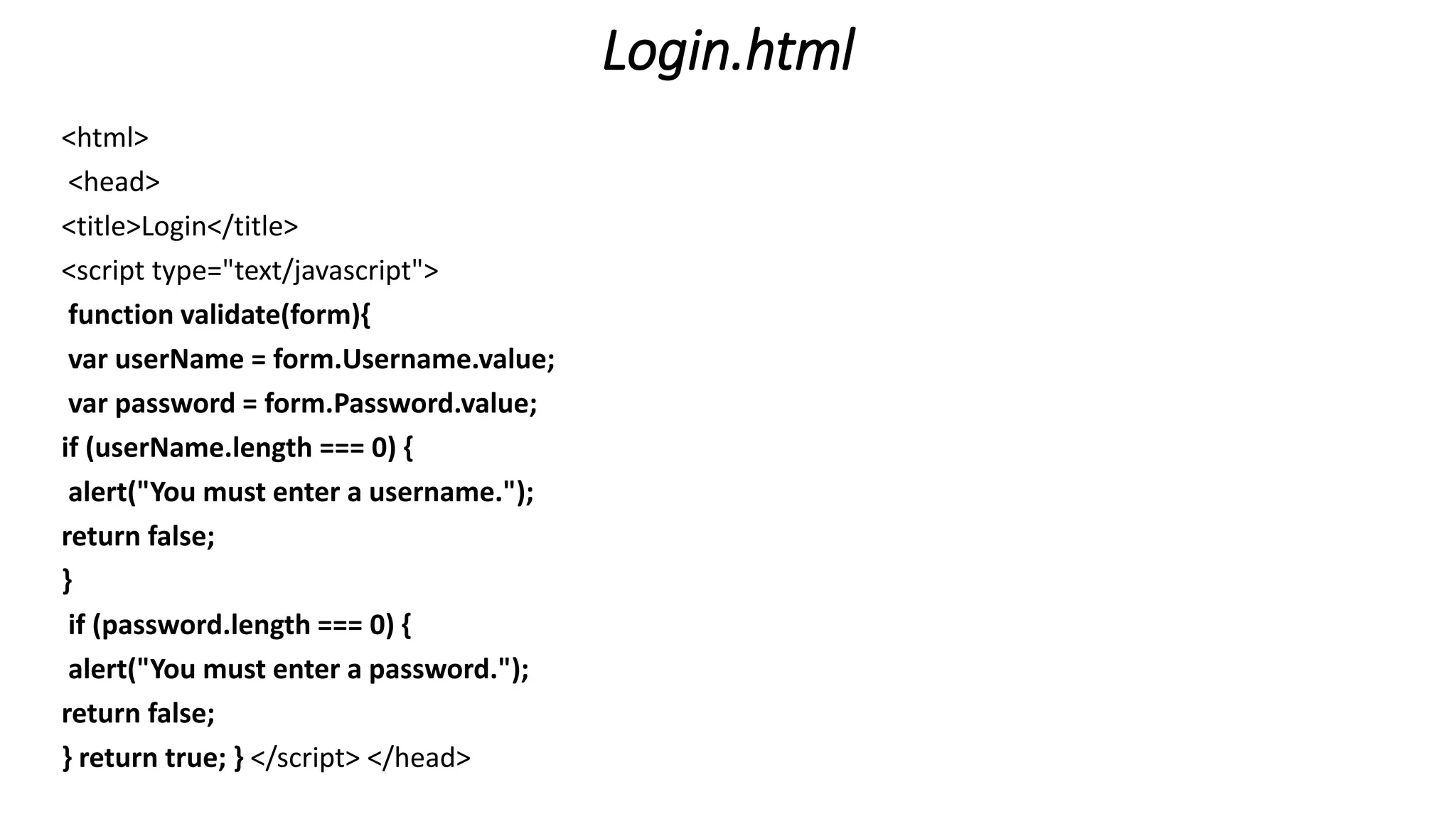 Login.html <html> <head> <title>Login</title> <script type="text/javascript"> function validate(form){ var userName = form.Username.value; var password = form.Password.value; if (userName.length === 0) { alert("You must enter a username."); return false; } if (password.length === 0) { alert("You must enter a password."); return false; } return true; } </script> </head> 