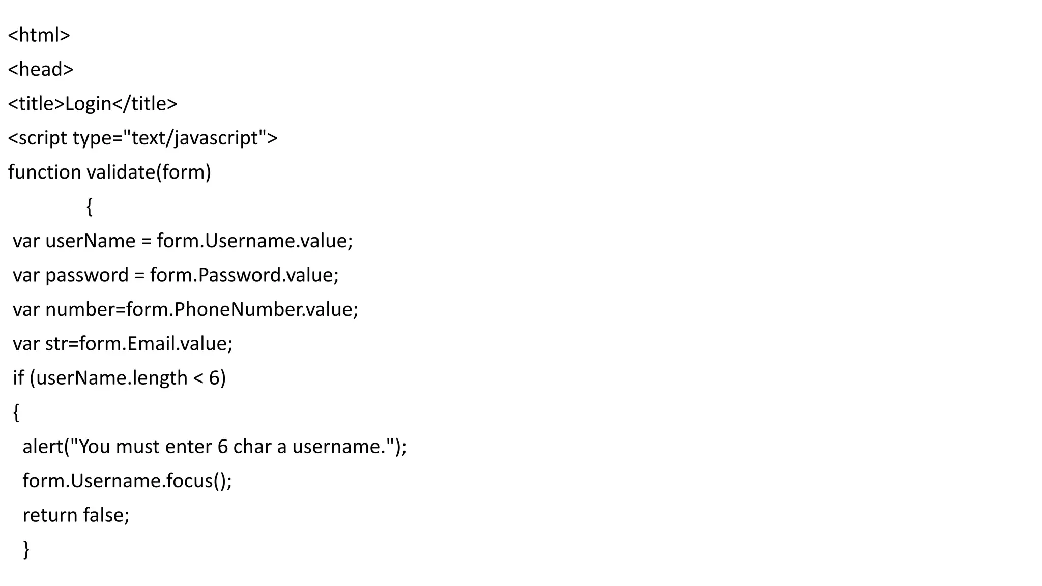 <html> <head> <title>Login</title> <script type="text/javascript"> function validate(form) { var userName = form.Username.value; var password = form.Password.value; var number=form.PhoneNumber.value; var str=form.Email.value; if (userName.length < 6) { alert("You must enter 6 char a username."); form.Username.focus(); return false; } 