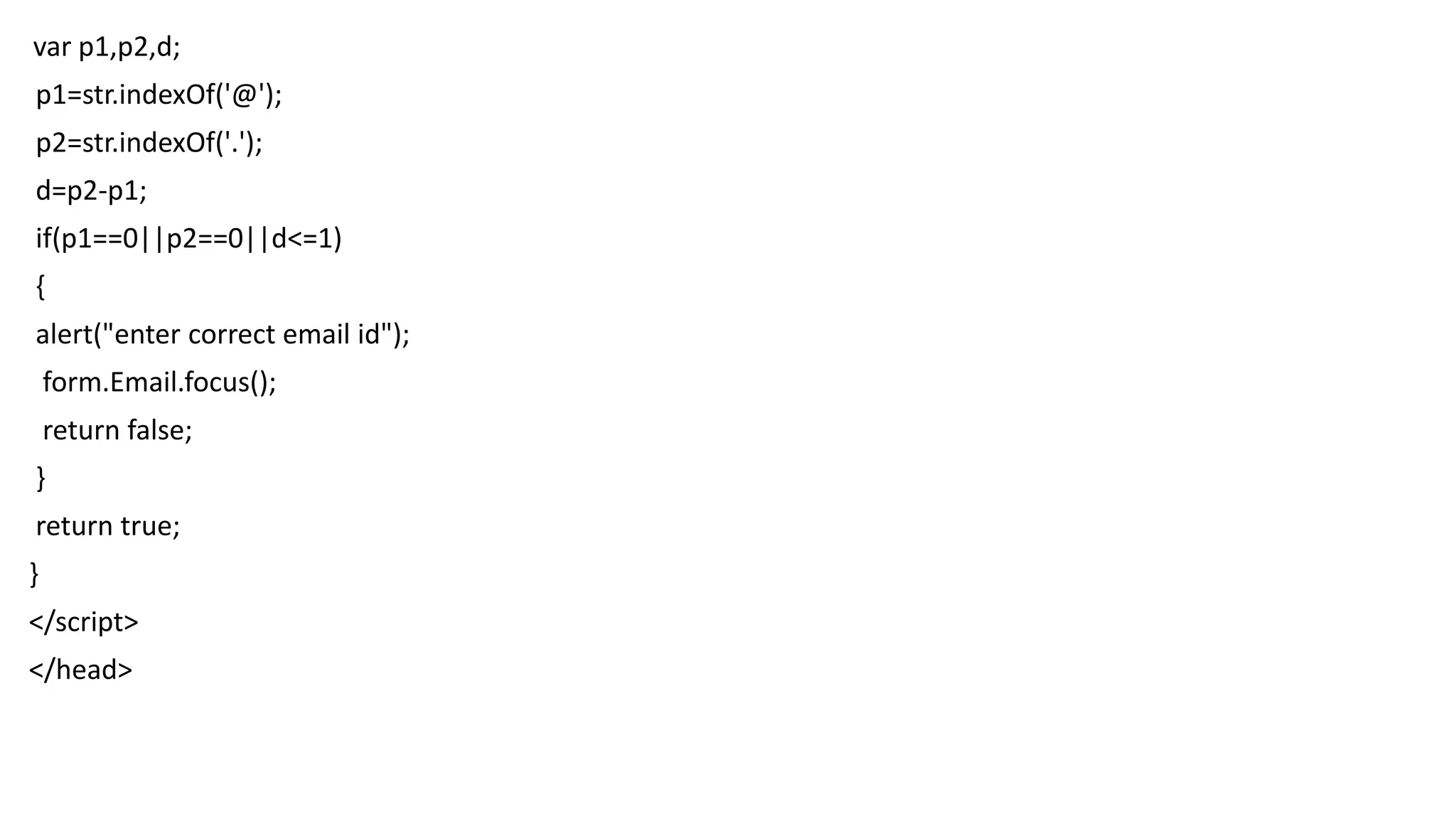 var p1,p2,d; p1=str.indexOf('@'); p2=str.indexOf('.'); d=p2-p1; if(p1==0||p2==0||d<=1) { alert("enter correct email id"); form.Email.focus(); return false; } return true; } </script> </head> 