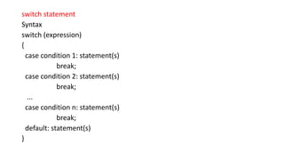 switch statement
Syntax
switch (expression)
{
case condition 1: statement(s)
break;
case condition 2: statement(s)
break;
...
case condition n: statement(s)
break;
default: statement(s)
}
 