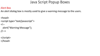 Java Script Popup Boxes
Alert Box
An alert dialog box is mostly used to give a warning message to the users.
<head>
<script type="text/javascript">
<!--
alert("Warning Message");
//-->
</script>
</head>
 
