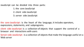 JavaScript can be divided into three parts:
1. the core JavaScript
2. client side JavaScript
3. server side JavaScript
the core JavaScript : is the heart of the language, it includes operators,
expressions, statements, and subprograms.
client side JavaScript: is a collection of objects that support the control of a
browser and interactions with users
Server-side JavaScript : is a collection of objects that make the language useful on a
Web server
 