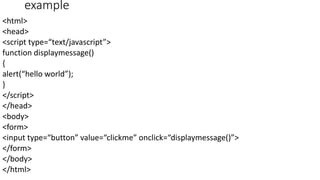 example
<html>
<head>
<script type=“text/javascript”>
function displaymessage()
{
alert(“hello world”);
}
</script>
</head>
<body>
<form>
<input type=“button” value=“clickme” onclick=“displaymessage()”>
</form>
</body>
</html>
 