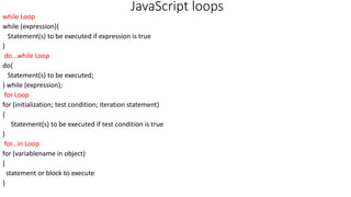 JavaScript loops
while Loop
while (expression){
Statement(s) to be executed if expression is true
}
do...while Loop
do{
Statement(s) to be executed;
} while (expression);
for Loop
for (initialization; test condition; iteration statement)
{
Statement(s) to be executed if test condition is true
}
for...in Loop
for (variablename in object)
{
statement or block to execute
}
 