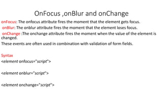 OnFocus ,onBlur and onChange
onFocus: The onfocus attribute fires the moment that the element gets focus.
onBlur: The onblur attribute fires the moment that the element loses focus.
onChange :The onchange attribute fires the moment when the value of the element is
changed.
These events are often used in combination with validation of form fields.
Syntax
<element onfocus="script">
<element onblur="script">
<element onchange="script">
 