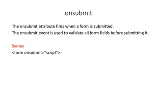 onsubmit
The onsubmit attribute fires when a form is submitted.
The onsubmit event is used to validate all form fields before submitting it.
Syntax
<form onsubmit="script">
 