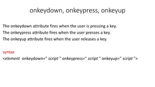 onkeydown, onkeypress, onkeyup
The onkeydown attribute fires when the user is pressing a key.
The onkeypress attribute fires when the user presses a key.
The onkeyup attribute fires when the user releases a key.
syntax
<element onkeydown=" script " onkeypress=" script " onkeyup=" script ">
 