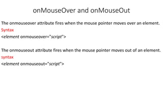onMouseOver and onMouseOut
The onmouseover attribute fires when the mouse pointer moves over an element.
Syntax
<element onmouseover="script">
The onmouseout attribute fires when the mouse pointer moves out of an element.
syntax
<element onmouseout="script">
 
