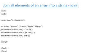 Join all elements of an array into a string - join()
<html>
<body>
<script type="text/javascript">
var fruits = ["Banana", "Orange", "Apple", "Mango"];
document.write(fruits.join() + "<br />");
document.write(fruits.join("+") + "<br />");
document.write(fruits.join(" and "));
</script>
</body>
</html>
 