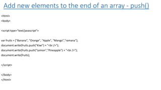 Add new elements to the end of an array - push()
<html>
<body>
<script type="text/javascript">
var fruits = ["Banana", "Orange", "Apple", "Mango","ramana"];
document.write(fruits.push("Kiwi") + "<br />");
document.write(fruits.push("Lemon","Pineapple") + "<br />");
document.write(fruits);
</script>
</body>
</html>
 