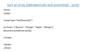 Sort an array (alphabetically and ascending) - sort()
<html>
<body>
<script type="text/javascript">
var fruits = ["Banana", "Orange", "Apple", "Mango"];
document.write(fruits.sort());
</script>
</body>
</html>
 
