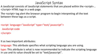JavaScript Syntax
A JavaScript consists of JavaScript statements that are placed within the <script>...
</script> HTML tags in a web page.
The <script> tag alert the browser program to begin interpreting all the text
between these tags as a script.
<script language="JavaScript" type="text/ javascript">
JavaScript code
</script>
It as two important attributes:
language: This attribute specifies what scripting language you are using.
type: This attribute is what is now recommended to indicate the scripting language
in use and its value should be set to "text/javascript".
 