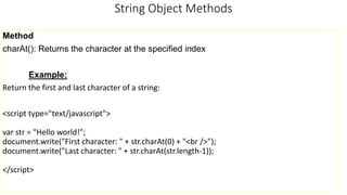 String Object Methods
Method
charAt(): Returns the character at the specified index
Example:
Return the first and last character of a string:
<script type="text/javascript">
var str = "Hello world!";
document.write("First character: " + str.charAt(0) + "<br />");
document.write("Last character: " + str.charAt(str.length-1));
</script>
 