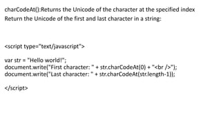 charCodeAt():Returns the Unicode of the character at the specified index
Return the Unicode of the first and last character in a string:
<script type="text/javascript">
var str = "Hello world!";
document.write("First character: " + str.charCodeAt(0) + "<br />");
document.write("Last character: " + str.charCodeAt(str.length-1));
</script>
 
