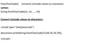 fromCharCode() Converts Unicode values to characters
syntax:
String.fromCharCode(n1, n2, ..., nX)
Convert Unicode values to characters:
<script type="text/javascript">
document.write(String.fromCharCode(72,69,76,76,79));
</script>
 