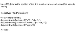 indexOf():Returns the position of the first found occurrence of a specified value in
a string
<script type="text/javascript">
var str="Hello world!";
document.write(str.indexOf("d") + "<br />");
document.write(str.indexOf("WORLD") + "<br />");
document.write(str.indexOf("world"));
</script>
 