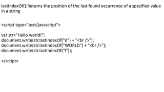 lastIndexOf():Returns the position of the last found occurrence of a specified value
in a string
<script type="text/javascript">
var str="Hello world!";
document.write(str.lastIndexOf("d") + "<br />");
document.write(str.lastIndexOf("WORLD") + "<br />");
document.write(str.lastIndexOf(“l"));
</script>
 