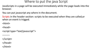 Where to put the java Script
JavaScripts in a page will be executed immediately while the page loads into the
browser.
You can put javascript any where in the document.
Scripts in the header section: scripts to be executed when they are called,or
when an event is trigged.
<html>
<head>
<script type=“text/javascript”>
---------
</script>
</head>
</html>
 