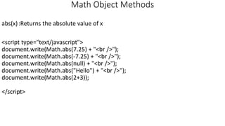 Math Object Methods
abs(x):Returns the absolute value of x
<script type="text/javascript">
document.write(Math.abs(7.25) + "<br />");
document.write(Math.abs(-7.25) + "<br />");
document.write(Math.abs(null) + "<br />");
document.write(Math.abs("Hello") + "<br />");
document.write(Math.abs(2+3));
</script>
 