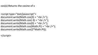 cos(x):Returns the cosine of x
<script type="text/javascript">
document.write(Math.cos(3) + "<br />");
document.write(Math.cos(-3) + "<br />");
document.write(Math.cos(0) + "<br />");
document.write(Math.cos(Math.PI) + "<br />");
document.write(Math.cos(2*Math.PI));
</script>
 