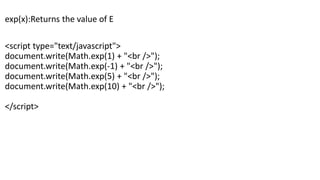 exp(x):Returns the value of E
<script type="text/javascript">
document.write(Math.exp(1) + "<br />");
document.write(Math.exp(-1) + "<br />");
document.write(Math.exp(5) + "<br />");
document.write(Math.exp(10) + "<br />");
</script>
 