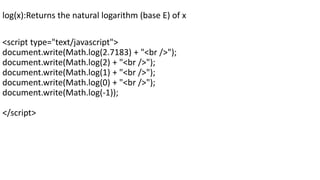 log(x):Returns the natural logarithm (base E) of x
<script type="text/javascript">
document.write(Math.log(2.7183) + "<br />");
document.write(Math.log(2) + "<br />");
document.write(Math.log(1) + "<br />");
document.write(Math.log(0) + "<br />");
document.write(Math.log(-1));
</script>
 