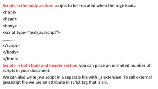 Scripts in the body section: scripts to be executed when the page loads.
<html>
<head>
<body>
<script type=“text/javascript”>
………..
</script>
</body>
</html>
Scripts in both body and header section: you can place an unlimited number of
scripts in your document.
We can also write java script in a separate file with .js extension. To call external
javascript file we use an attribute in script tag that is src.
 