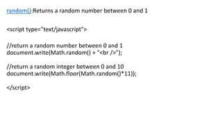 random():Returns a random number between 0 and 1
<script type="text/javascript">
//return a random number between 0 and 1
document.write(Math.random() + "<br />");
//return a random integer between 0 and 10
document.write(Math.floor(Math.random()*11));
</script>
 